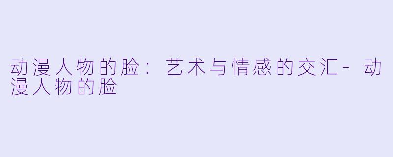 动漫人物的脸：艺术与情感的交汇-动漫人物的脸