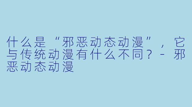 什么是“邪恶动态动漫”，它与传统动漫有什么不同？