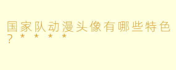 国家队动漫头像有哪些特色？****