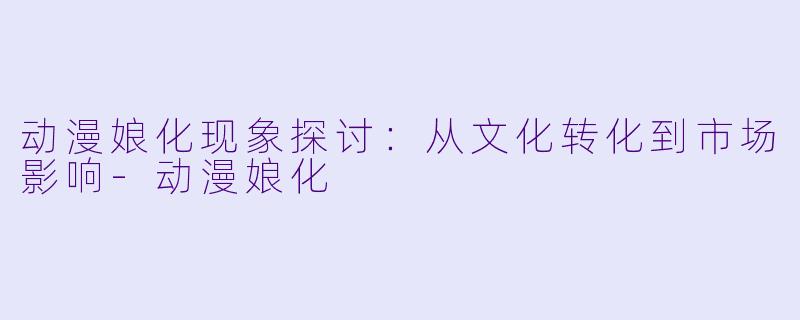 动漫娘化现象探讨：从文化转化到市场影响-动漫娘化
