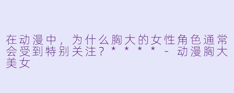 在动漫中,为什么胸大的女性角色通常会受到特别关注?****