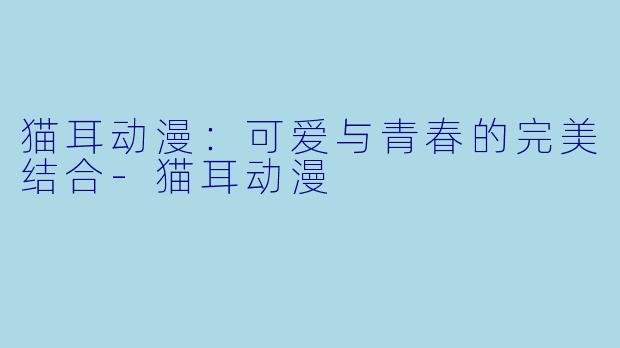 猫耳动漫：可爱与青春的完美结合-猫耳动漫