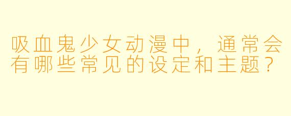 吸血鬼少女动漫中,通常会有哪些常见的设定和主题?