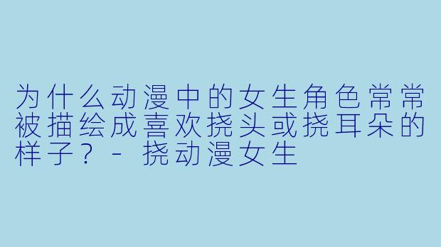 为什么动漫中的女生角色常常被描绘成喜欢挠头或挠耳朵的样子？