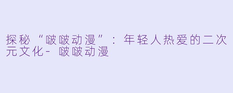 探秘“啵啵动漫”:年轻人热爱的二次元文化