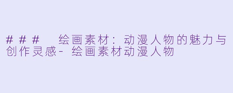 ### 绘画素材：动漫人物的魅力与创作灵感-绘画素材动漫人物