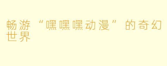 畅游“嘿嘿嘿动漫”的奇幻世界