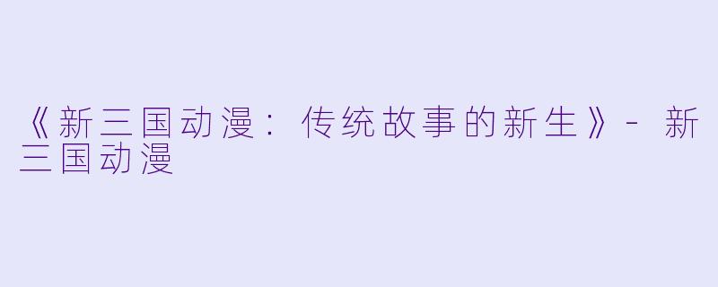 《新三国动漫：传统故事的新生》-新三国动漫
