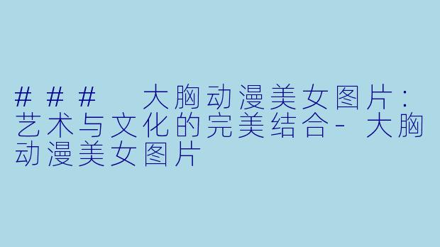 ### 大胸动漫美女图片：艺术与文化的完美结合-大胸动漫美女图片
