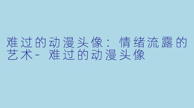 难过的动漫头像：情绪流露的艺术-难过的动漫头像