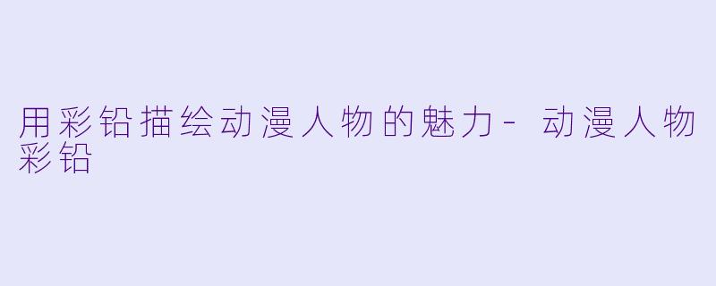 用彩铅描绘动漫人物的魅力-动漫人物彩铅