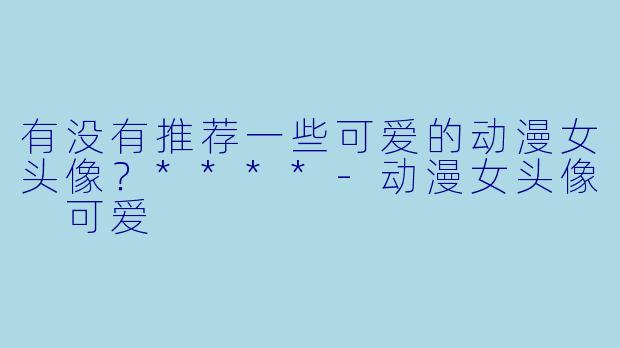 有没有推荐一些可爱的动漫女头像？****