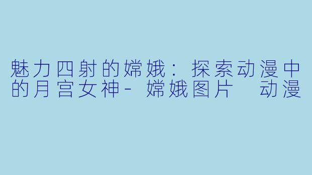 魅力四射的嫦娥：探索动漫中的月宫女神-嫦娥图片 动漫
