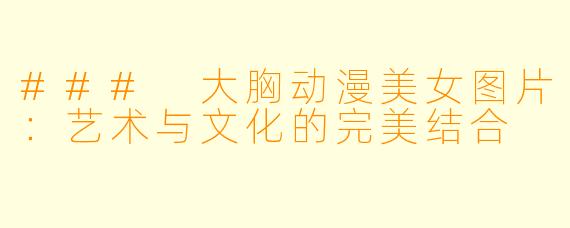 ### 大胸动漫美女图片：艺术与文化的完美结合