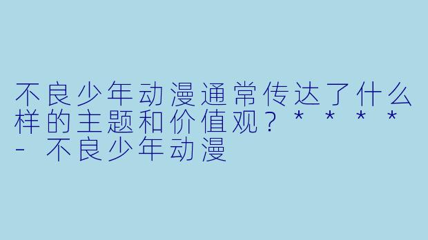 不良少年动漫通常传达了什么样的主题和价值观？****