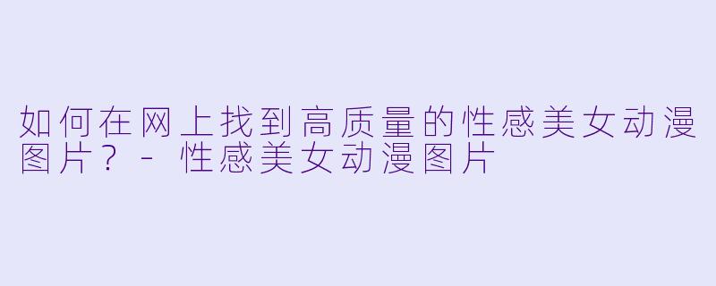 如何在网上找到高质量的性感美女动漫图片?