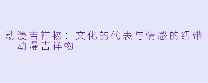 动漫吉祥物：文化的代表与情感的纽带-动漫吉祥物