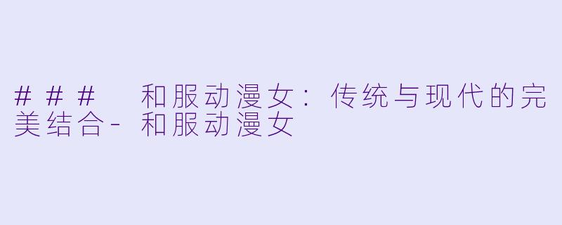 ### 和服动漫女：传统与现代的完美结合-和服动漫女