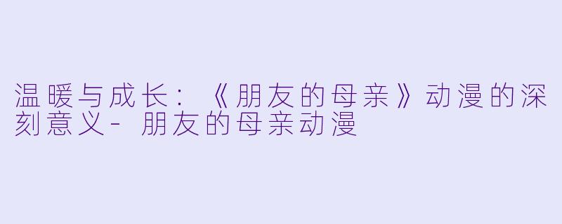 温暖与成长：《朋友的母亲》动漫的深刻意义-朋友的母亲动漫