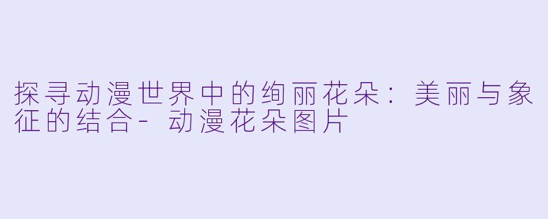 探寻动漫世界中的绚丽花朵：美丽与象征的结合-动漫花朵图片