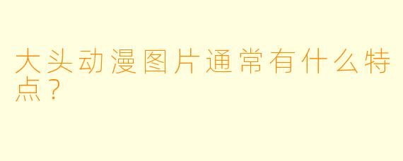 大头动漫图片通常有什么特点？