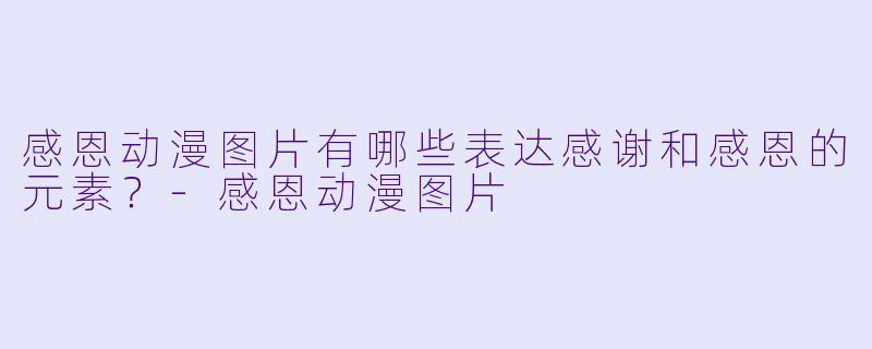 感恩动漫图片有哪些表达感谢和感恩的元素？
