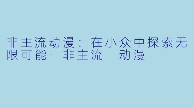 非主流动漫：在小众中探索无限可能-非主流 动漫
