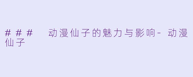 ### 动漫仙子的魅力与影响-动漫仙子