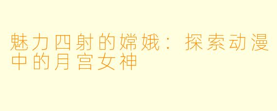 魅力四射的嫦娥:探索动漫中的月宫女神
