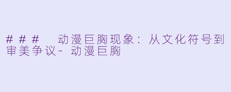 ### 动漫巨胸现象：从文化符号到审美争议-动漫巨胸