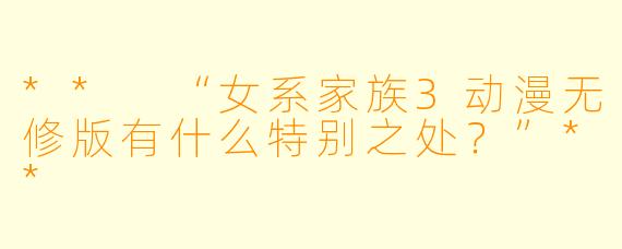 ** “女系家族3动漫无修版有什么特别之处？”**