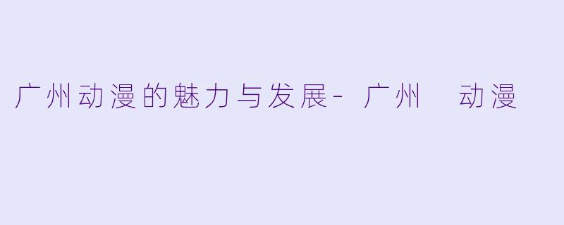 广州动漫的魅力与发展-广州 动漫