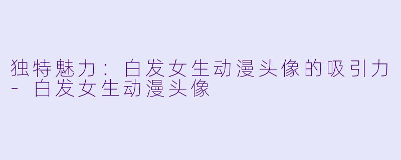 独特魅力:白发女生动漫头像的吸引力