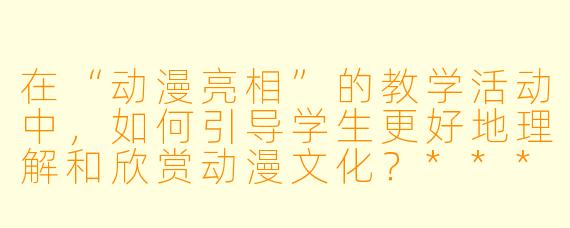 在“动漫亮相”的教学活动中,如何引导学生更好地理解和欣赏动漫文化?****