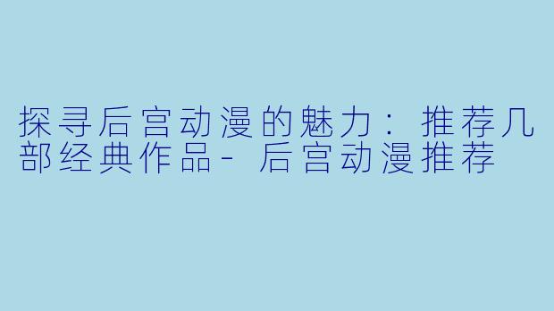 探寻后宫动漫的魅力：推荐几部经典作品-后宫动漫推荐