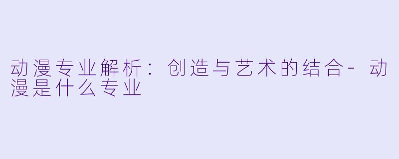 动漫专业解析：创造与艺术的结合-动漫是什么专业
