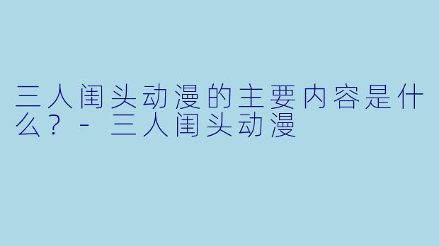 三人闺头动漫的主要内容是什么？