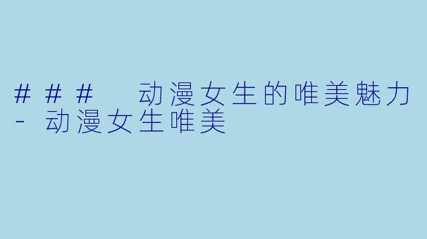 ### 动漫女生的唯美魅力-动漫女生唯美