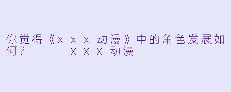 你觉得《xxx动漫》中的角色发展如何？  -xxx动漫