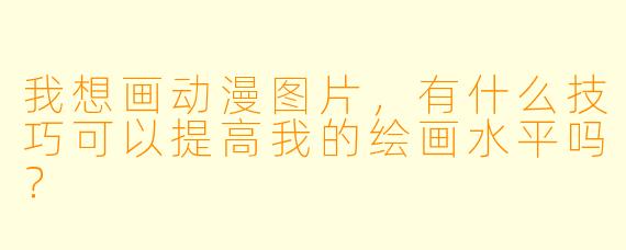 我想画动漫图片，有什么技巧可以提高我的绘画水平吗？