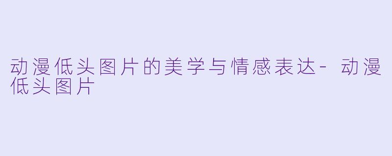 动漫低头图片的美学与情感表达