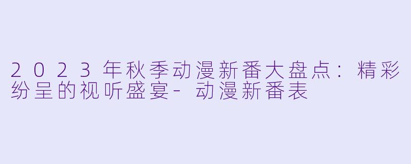 2023年秋季动漫新番大盘点：精彩纷呈的视听盛宴-动漫新番表