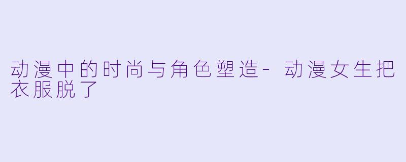 动漫中的时尚与角色塑造-动漫女生把衣服脱了