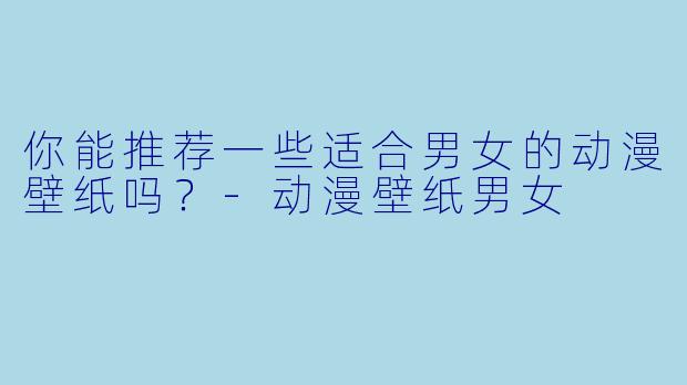 你能推荐一些适合男女的动漫壁纸吗？-动漫壁纸男女