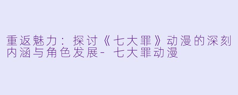 重返魅力：探讨《七大罪》动漫的深刻内涵与角色发展-七大罪动漫