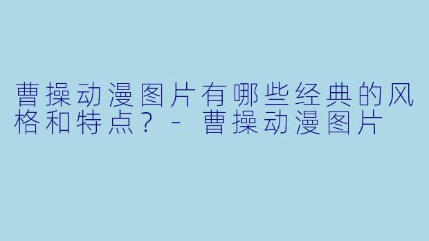 曹操动漫图片有哪些经典的风格和特点？-曹操动漫图片