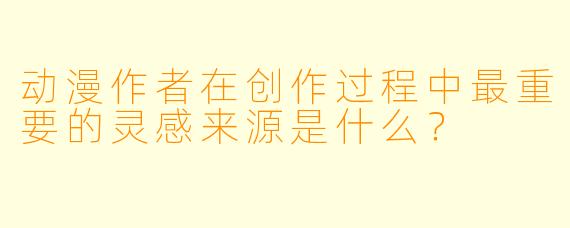 动漫作者在创作过程中最重要的灵感来源是什么？