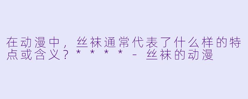 在动漫中,丝袜通常代表了什么样的特点或含义?****