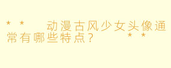 ** 动漫古风少女头像通常有哪些特点? **
