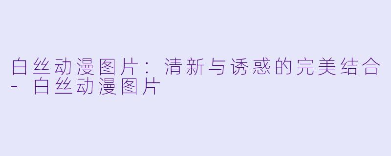 白丝动漫图片：清新与诱惑的完美结合-白丝动漫图片